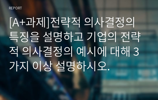 [A+과제]전략적 의사결정의 특징을 설명하고 기업의 전략적 의사결정의 예시에 대해 3가지 이상 설명하시오.