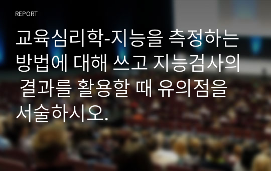 교육심리학-지능을 측정하는 방법에 대해 쓰고 지능검사의 결과를 활용할 때 유의점을 서술하시오.