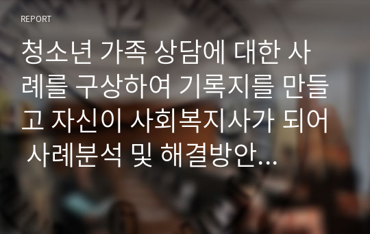 청소년 가족 상담에 대한 사례를 구상하여 기록지를 만들고 자신이 사회복지사가 되어 사례분석 및 해결방안을 기술해 보시오