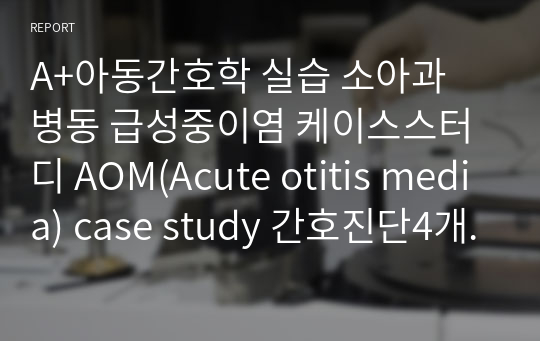 A+아동간호학 실습 소아과 병동 급성중이염 케이스스터디 AOM(Acute otitis media) case study 간호진단4개 간호과정4개