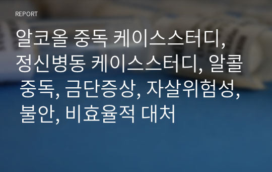 알코올 중독 케이스스터디, 정신병동 케이스스터디, 알콜 중독, 금단증상, 자살위험성, 불안, 비효율적 대처