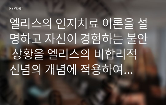 엘리스의 인지치료 이론을 설명하고 자신이 경험하는 불안 상황을 엘리스의 비합리적 신념의 개념에 적용하여, 적용 과정과 결과를 A-B-C-D-E 모형에 적용하여 기술하시오.