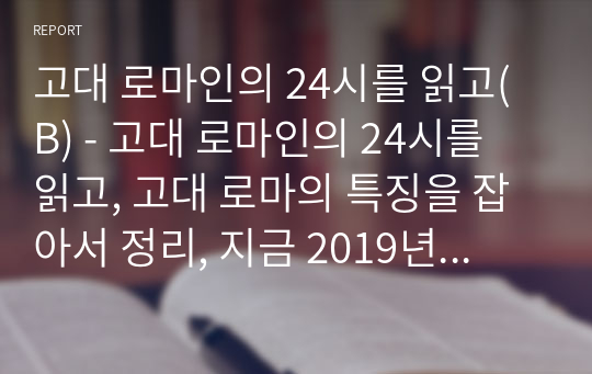 고대 로마인의 24시를 읽고(B) - 고대 로마인의 24시를 읽고, 고대 로마의 특징을 잡아서 정리, 지금 2019년 한국을 살아가는 우리의 입장에서 내용을 담을 것.