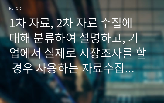 1차 자료, 2차 자료 수집에 대해 분류하여 설명하고, 기업에서 실제로 시장조사를 할 경우 사용하는 자료수집에 대한 사례를 제시한 후 본인의 의견을 제시해봅시다.