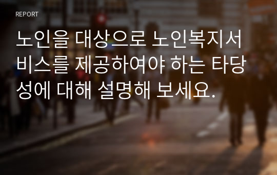 노인을 대상으로 노인복지서비스를 제공하여야 하는 타당성에 대해 설명해 보세요.