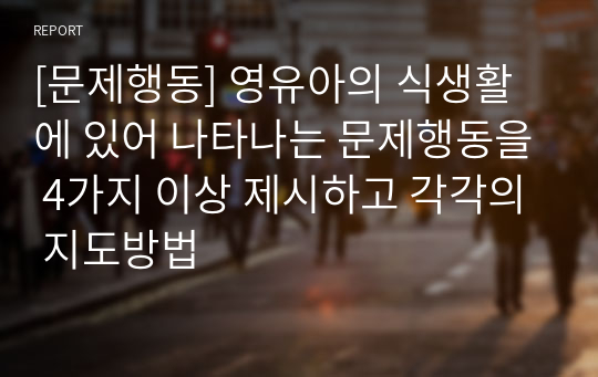 [문제행동] 영유아의 식생활에 있어 나타나는 문제행동을 4가지 이상 제시하고 각각의 지도방법