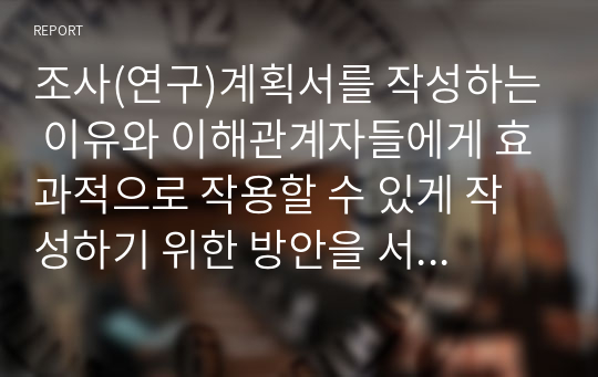 조사(연구)계획서를 작성하는 이유와 이해관계자들에게 효과적으로 작용할 수 있게 작성하기 위한 방안을 서술하시오