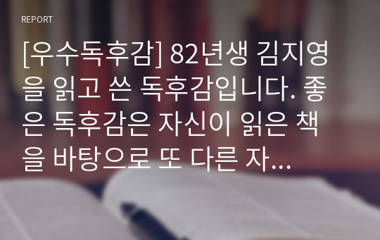 [우수독후감] 82년생 김지영을 읽고 쓴 독후감입니다. 좋은 독후감은 자신이 읽은 책을 바탕으로 또 다른 자신만의 이야기를 창작해야 합니다. 그래야 독자들에게 감동을 줄 수 있습니다. 그런 면에서 본 작품은 훌륭한 독후감입니다.