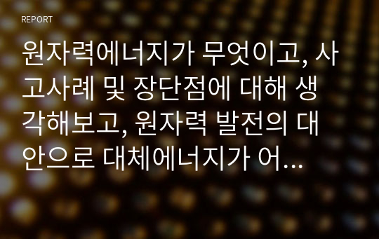 원자력에너지가 무엇이고, 사고사례 및 장단점에 대해 생각해보고, 원자력 발전의 대안으로 대체에너지가 어떤것들이 있고 이에따른 필요성에 대해 설명하시오.