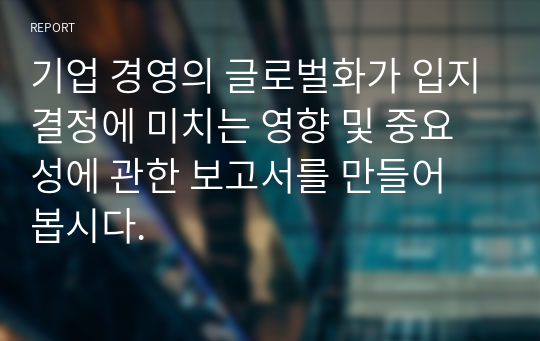 기업 경영의 글로벌화가 입지결정에 미치는 영향 및 중요성에 관한 보고서를 만들어 봅시다.