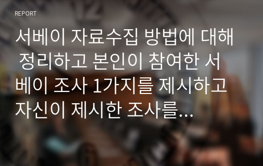 서베이 자료수집 방법에 대해 정리하고 본인이 참여한 서베이 조사 1가지를 제시하고 자신이 제시한 조사를 강의 내용에 따라 평가한 내용을 제시하시오.