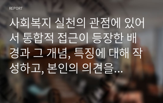 사회복지 실천의 관점에 있어서 통합적 접근이 등장한 배경과 그 개념, 특징에 대해 작성하고, 본인의 의견을 함께 서술하세요