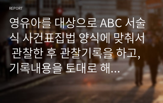 영유아를 대상으로 ABC 서술식 사건표집법 양식에 맞춰서 관찰한 후 관찰기록을 하고, 기록내용을 토대로 해석 및 평가를 해보세요.