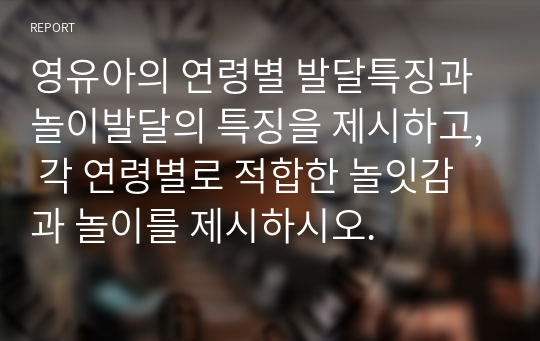 영유아의 연령별 발달특징과 놀이발달의 특징을 제시하고, 각 연령별로 적합한 놀잇감과 놀이를 제시하시오.