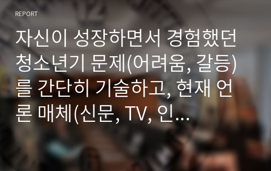 자신이 성장하면서 경험했던 청소년기 문제(어려움, 갈등)를 간단히 기술하고, 현재 언론 매체(신문, TV, 인터넷 등)에서 보도된 청소년문제 중 자신의 문제와 연관성이 있는 보도내용을 함께 소개하여, 이에 대한 원인과 사회복지 차원의 개입방향을 논하세요.