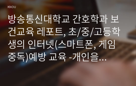 방송통신대학교 간호학과 보건교육 레포트, 초/중/고등학생의 인터넷(스마트폰, 게임중독)예방 교육 -개인을 교육대상으로 정하고, 선정대상에 대한 인구 사회 및 생활양식특성을 상세히 기술한다. -반드시 그린의 PRECEDE-PROCEED 모형을 적용하여 작성한다. -한 시간분량의 학습지도계획서를 포함한다.