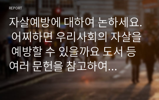 자살예방에 대하여 논하세요. 어찌하면 우리사회의 자살을 예방할 수 있을까요 도서 등 여러 문헌을 참고하여 여러분의 생각을 아래의 순으로 기술하세요.