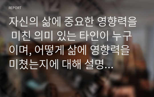 자신의 삶에 중요한 영향력을 미친 의미 있는 타인이 누구이며, 어떻게 삶에 영향력을 미쳤는지에 대해 설명하시오.