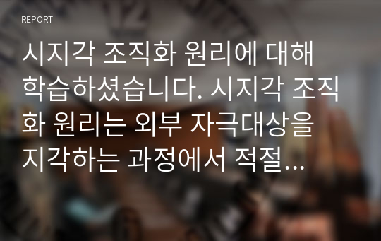 시지각 조직화 원리에 대해 학습하셨습니다. 시지각 조직화 원리는 외부 자극대상을 지각하는 과정에서 적절하게 재구성하는 방식을 말합니다. 자신의 주변에서 시지각 조직화 원리가 적용된 사례를 찾아 사진으로 제시하고, 사례에 적용된 원리에 대해 구체적으로 설명하시오.