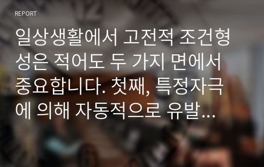 일상생활에서 고전적 조건형성은 적어도 두 가지 면에서 중요합니다. 첫째, 특정자극에 의해 자동적으로 유발되는, 우리가 원하든 또는 원하지 않든 간에 일어나는, ‘불수의적’행동을 이해하게 해줍니다. 둘째, 고전적 조건형성에 대한 연구는 행동장애 치료기법 개발에 도움이 됩니다. 