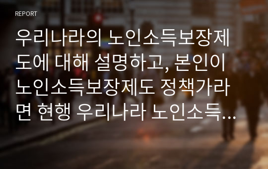 우리나라의 노인소득보장제도에 대해 설명하고, 본인이 노인소득보장제도 정책가라면 현행 우리나라 노인소득보장제도에서 지지하고 수정보완이 필요한 제도 논리적으로 설명하시오.