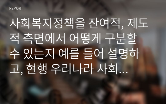 사회복지정책을 잔여적, 제도적 측면에서 어떻게 구분할 수 있는지 예를 들어 설명하고, 현행 우리나라 사회복지정책 중 하나를 선택하여 잔여적 또는 제도적 측면에서 작성하세요.