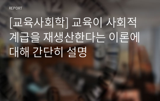 [교육사회학] 교육이 사회적 계급을 재생산한다는 이론에 대해 간단히 설명