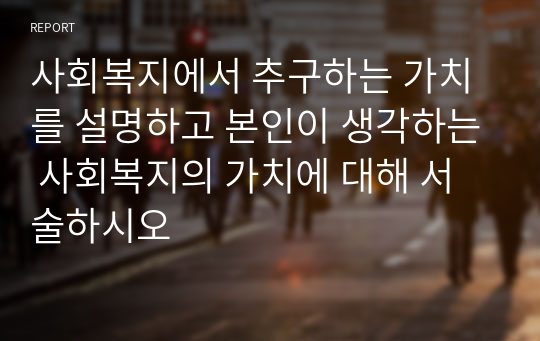 사회복지에서 추구하는 가치를 설명하고 본인이 생각하는 사회복지의 가치에 대해 서술하시오