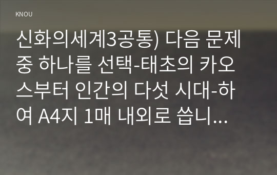 신화의세계3공통) 다음 문제 중 하나를 선택-태초의 카오스부터 인간의 다섯 시대-하여 A4지 1매 내외로 씁니다0k