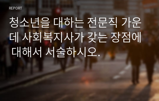 청소년을 대하는 전문직 가운데 사회복지사가 갖는 장점에 대해서 서술하시오.