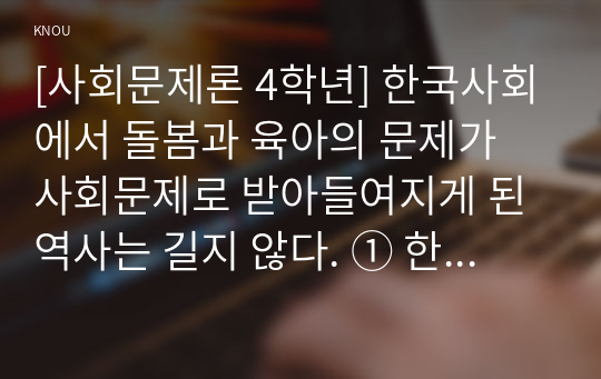 [사회문제론 4학년] 한국사회에서 돌봄과 육아의 문제가 사회문제로 받아들여지게 된 역사는 길지 않다. ① 한국 사회에서 돌봄과 육아를 둘러싼 상황은 어떠한지