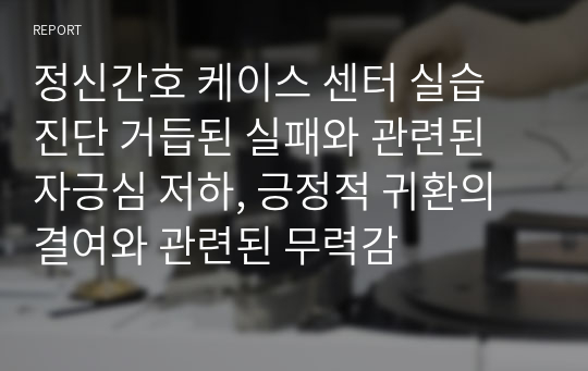 정신간호 케이스 센터 실습 진단 거듭된 실패와 관련된 자긍심 저하, 긍정적 귀환의 결여와 관련된 무력감