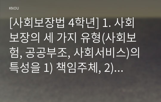 [사회보장법 4학년] 1. 사회보장의 세 가지 유형(사회보험, 공공부조, 사회서비스)의 특성을 1) 책임주체, 2) 대상, 3) 목표, 4) 방식, 5) 재원, 6) 관계법(4가지 이상)으로 구분하여 각각 서술