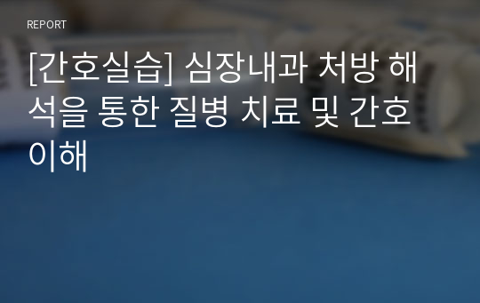 [간호실습] 심장내과 처방 해석을 통한 질병 치료 및 간호 이해