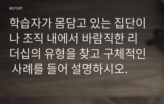 학습자가 몸담고 있는 집단이나 조직 내에서 바람직한 리더십의 유형을 찾고 구체적인 사례를 들어 설명하시오.