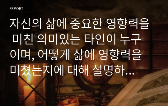 자신의 삶에 중요한 영향력을 미친 의미있는 타인이 누구이며, 어떻게 삶에 영향력을 미쳤는지에 대해 설명하시오.