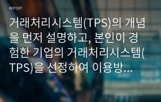 거래처리시스템(TPS)의 개념을 먼저 설명하고, 본인이 경험한 기업의 거래처리시스템(TPS)을 선정하여 이용방법을 절차에 따라 단계를 기술하고, 각 절차에서 단계별로 입력되는 정보가 내부적으로 어떤 역할을 하게 되는지 유추하여 설명하시오.