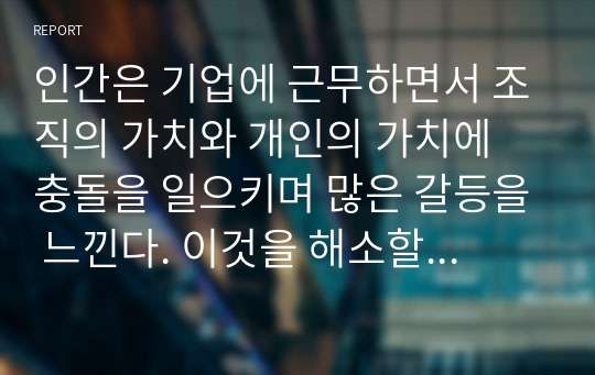 인간은 기업에 근무하면서 조직의 가치와 개인의 가치에 충돌을 일으키며 많은 갈등을 느낀다. 이것을 해소할 수 있는 방안을 논하라.