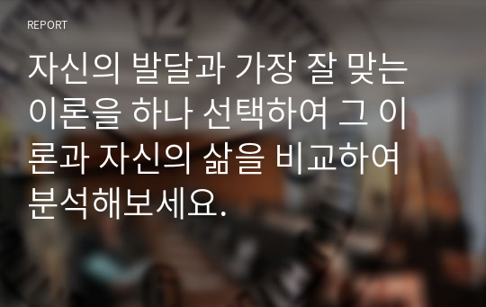 자신의 발달과 가장 잘 맞는 이론을 하나 선택하여 그 이론과 자신의 삶을 비교하여 분석해보세요.