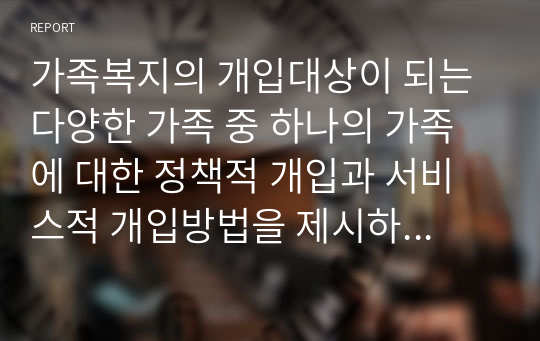 가족복지의 개입대상이 되는 다양한 가족 중 하나의 가족에 대한 정책적 개입과 서비스적 개입방법을 제시하시오.