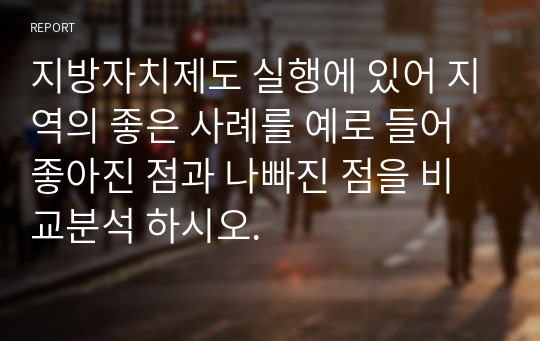 지방자치제도 실행에 있어 지역의 좋은 사례를 예로 들어 좋아진 점과 나빠진 점을 비교분석 하시오.