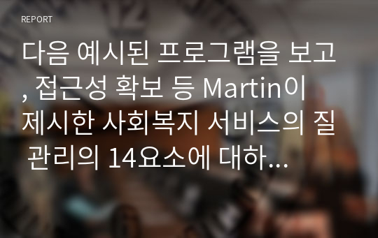 다음 예시된 프로그램을 보고, 접근성 확보 등 Martin이 제시한 사회복지 서비스의 질 관리의 14요소에 대하여 설명하고, 본인이 흥미 있는 사회복지 프로그램을 찾아 접근성, 의사소통성, 능력성, 수행성, 반응성 분석해 제시하시오.