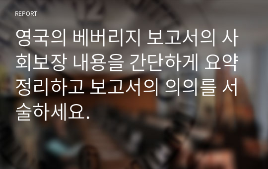 영국의 베버리지 보고서의 사회보장 내용을 간단하게 요약정리하고 보고서의 의의를 서술하세요.