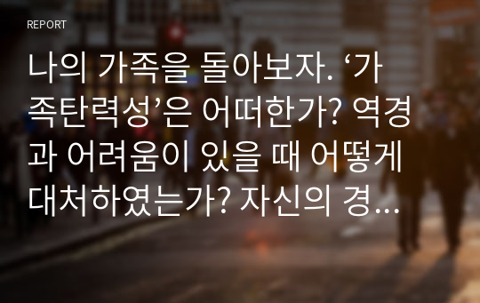 나의 가족을 돌아보자. ‘가족탄력성’은 어떠한가? 역경과 어려움이 있을 때 어떻게 대처하였는가? 자신의 경험 중 구체적인 예를 한 가지 들고 어떠한 자원을 사용하여 문제를 극복하였는지 서술하시오.