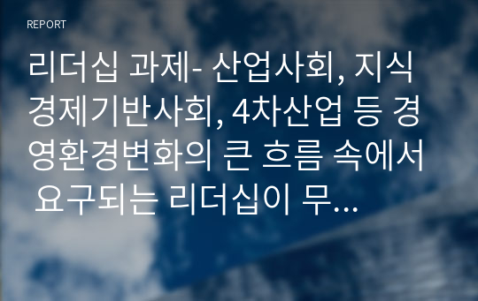 리더십 과제- 산업사회, 지식경제기반사회, 4차산업 등 경영환경변화의 큰 흐름 속에서 요구되는 리더십이 무엇인지, 리더십의 변화가 꼭 필요한것인지, 환경의 변화와 관련없이 요구되는 리더십은 무엇인지 등 리더십의 기본개념과 함께 설명하시오.