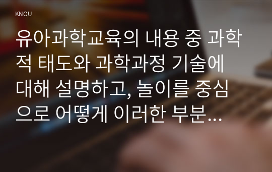 유아과학교육의 내용 중 과학적 태도와 과학과정 기술에 대해 설명하고, 놀이를 중심으로 어떻게 이러한 부분을 지도할 수 있을지를 예를 들어 설명하시오