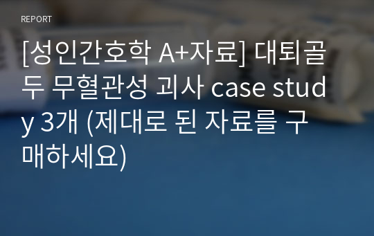 [성인간호학 A+자료] 대퇴골두 무혈관성 괴사 case study 3개 (제대로 된 자료를 구매하세요)