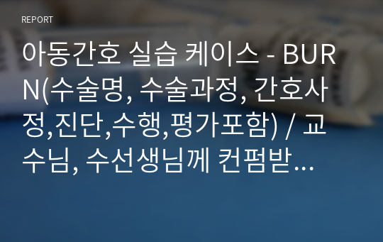 아동간호 실습 케이스 - BURN(수술명, 수술과정, 간호사정,진단,수행,평가포함) / 교수님, 수선생님께 컨펌받은 A+ 자료입니다.