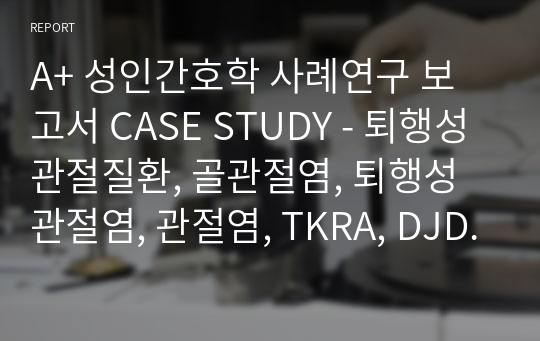 A+ 성인간호학 사례연구 보고서 CASE STUDY - 퇴행성 관절질환, 골관절염, 퇴행성 관절염, 관절염, TKRA, DJD, knee degenerative joint disease, Osteoarthritis degenerative arthritis