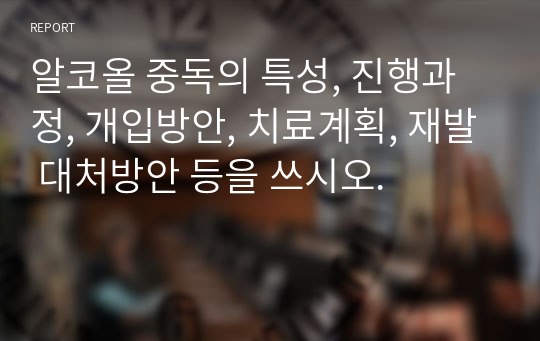 알코올 중독의 특성, 진행과정, 개입방안, 치료계획, 재발 대처방안 등을 쓰시오.